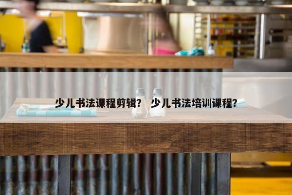 少儿书法课程剪辑？ 少儿书法培训课程？