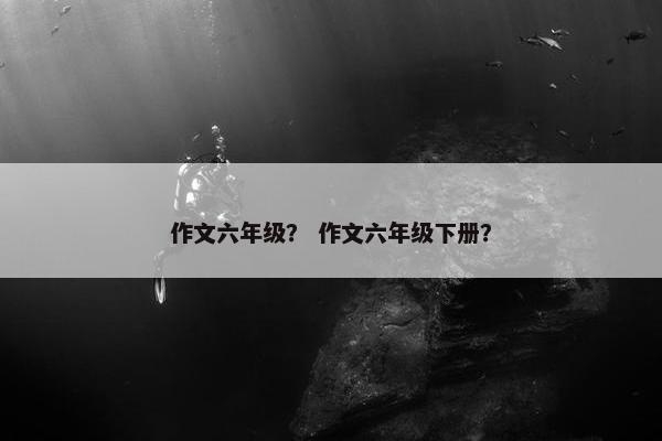 作文六年级？ 作文六年级下册？