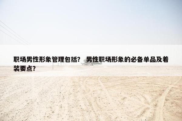 职场男性形象管理包括？ 男性职场形象的必备单品及着装要点？