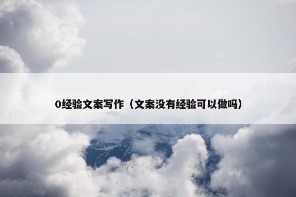 0经验文案写作（文案没有经验可以做吗）