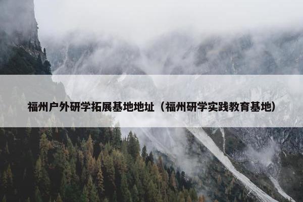 福州户外研学拓展基地地址（福州研学实践教育基地）