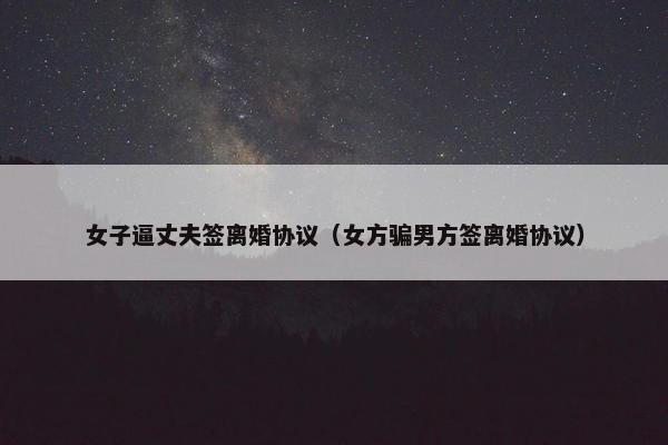 女子逼丈夫签离婚协议（女方骗男方签离婚协议）