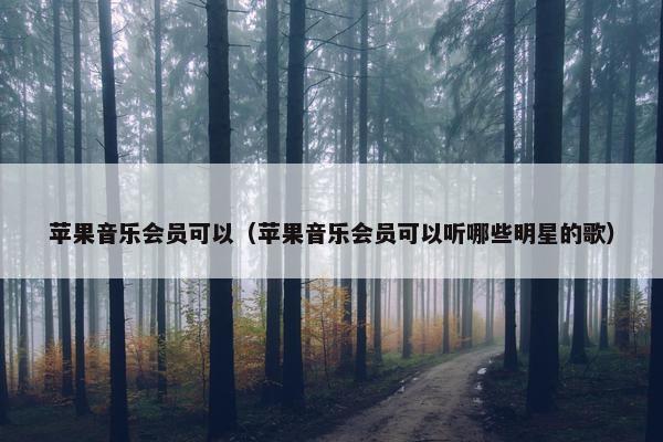 苹果音乐会员可以（苹果音乐会员可以听哪些明星的歌）