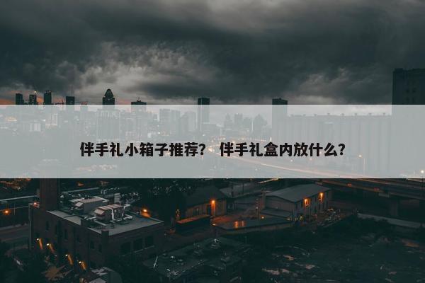 伴手礼小箱子推荐？ 伴手礼盒内放什么？
