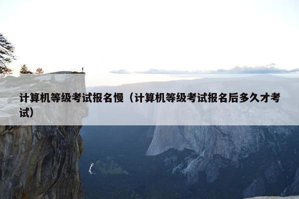 计算机等级考试报名慢（计算机等级考试报名后多久才考试）
