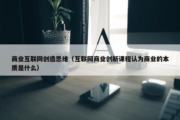 商业互联网创造思维（互联网商业创新课程认为商业的本质是什么）