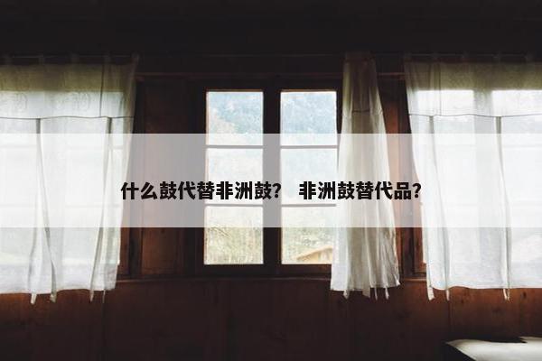 什么鼓代替非洲鼓? 非洲鼓替代品? 什么鼓代替非洲鼓? 非洲鼓替代品?
