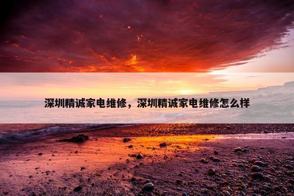 深圳精诚家电维修，深圳精诚家电维修怎么样