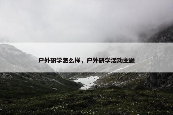 户外研学怎么样，户外研学活动主题