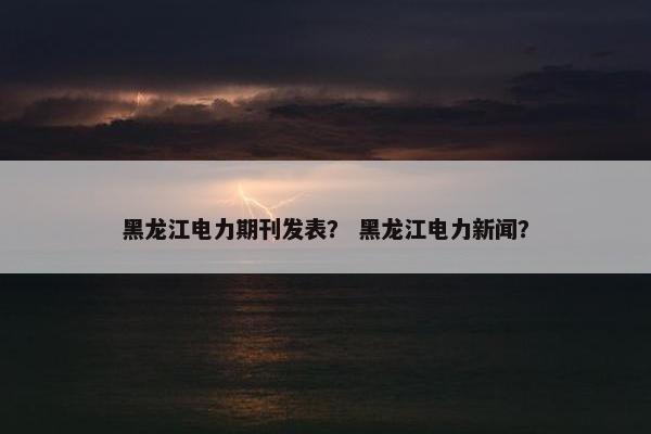 黑龙江电力期刊发表？ 黑龙江电力新闻？