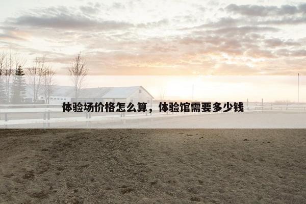 体验场价格怎么算，体验馆需要多少钱