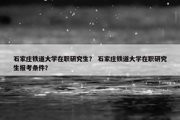 石家庄铁道大学在职研究生？ 石家庄铁道大学在职研究生报考条件？
