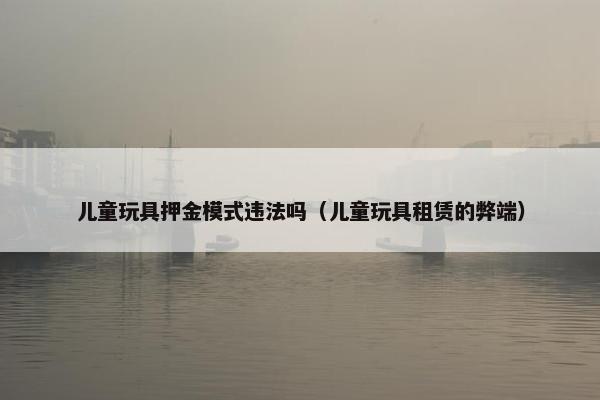 儿童玩具押金模式违法吗（儿童玩具租赁的弊端）