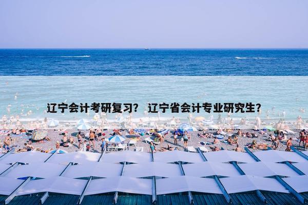 辽宁会计考研复习？ 辽宁省会计专业研究生？