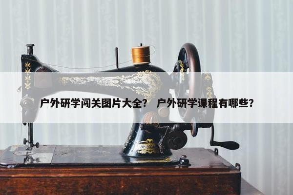 户外研学闯关图片大全？ 户外研学课程有哪些？