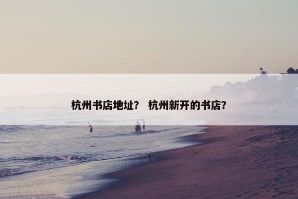 杭州书店地址？ 杭州新开的书店？