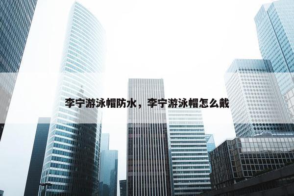 李宁游泳帽防水，李宁游泳帽怎么戴