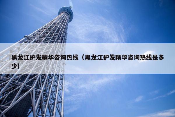 黑龙江护发精华咨询热线（黑龙江护发精华咨询热线是多少）