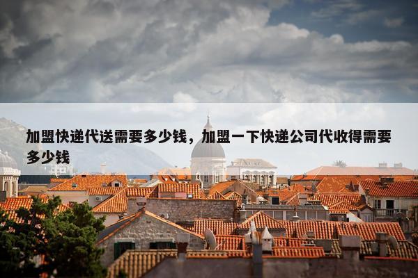 加盟快递代送需要多少钱，加盟一下快递公司代收得需要多少钱