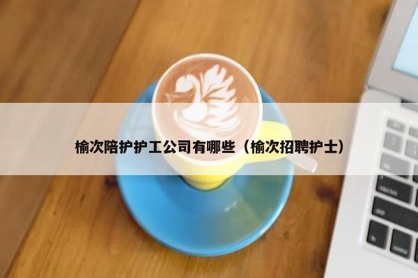 榆次陪护护工公司有哪些（榆次招聘护士）