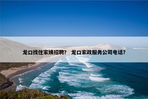 龙口找住家姨招聘？ 龙口家政服务公司电话？