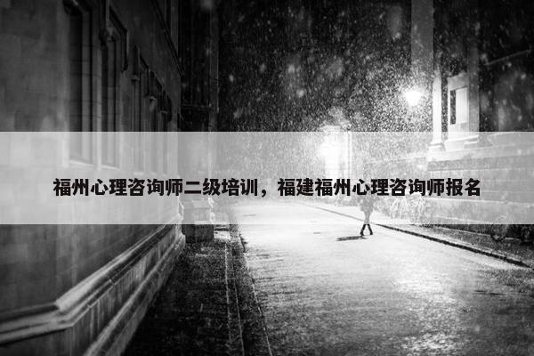 福州心理咨询师二级培训，福建福州心理咨询师报名