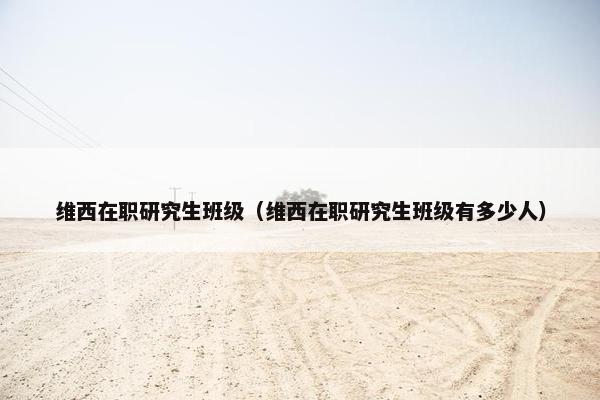 维西在职研究生班级（维西在职研究生班级有多少人）