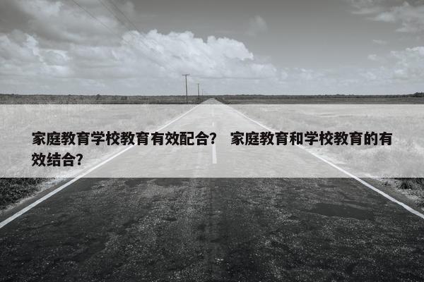 家庭教育学校教育有效配合？ 家庭教育和学校教育的有效结合？