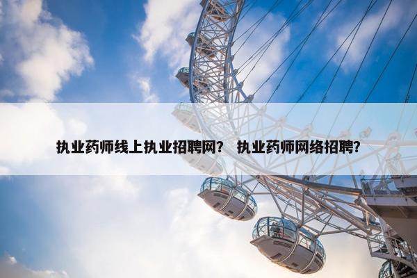 执业药师线上执业招聘网？ 执业药师网络招聘？