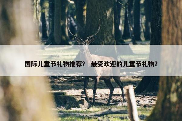 国际儿童节礼物推荐？ 最受欢迎的儿童节礼物？