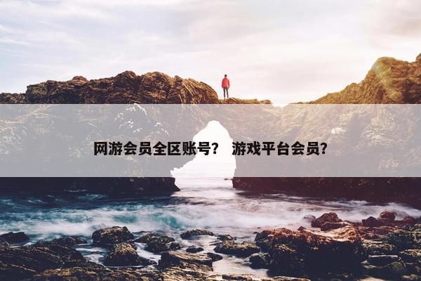 网游会员全区账号？ 游戏平台会员？