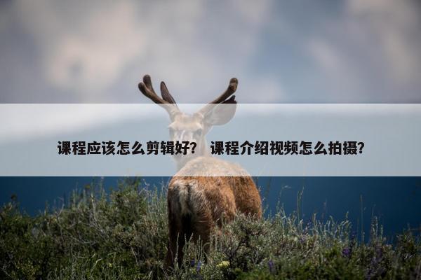 课程应该怎么剪辑好？ 课程介绍视频怎么拍摄？