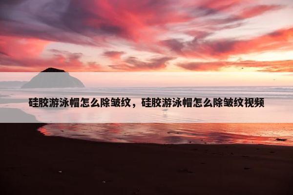 硅胶游泳帽怎么除皱纹，硅胶游泳帽怎么除皱纹视频