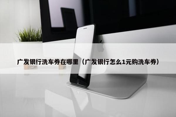 广发银行洗车券在哪里（广发银行怎么1元购洗车券）
