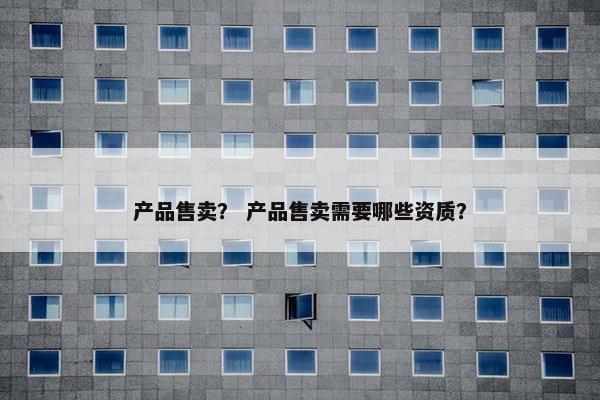 产品售卖？ 产品售卖需要哪些资质？