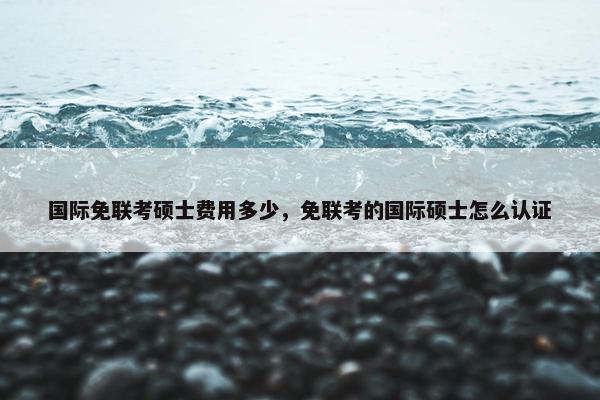 国际免联考硕士费用多少，免联考的国际硕士怎么认证