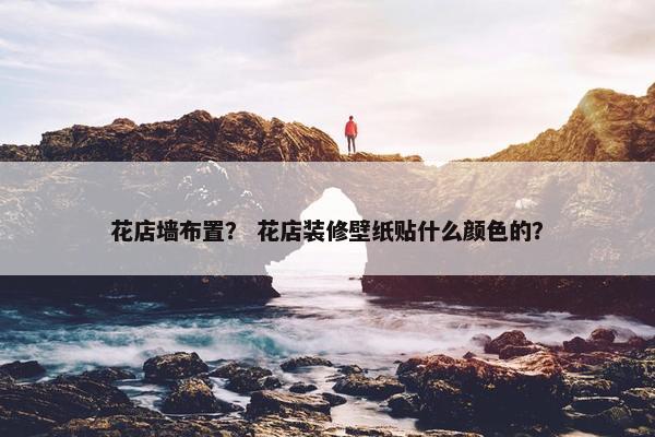 花店墙布置？ 花店装修壁纸贴什么颜色的？