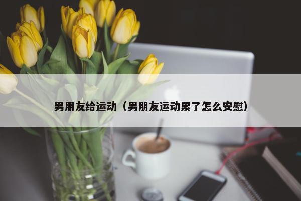 男朋友给运动(男朋友运动累了怎么安慰) 男朋友给运动(男朋友运动累了怎么安慰)
