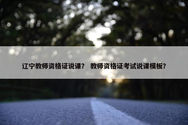 辽宁教师资格证说课？ 教师资格证考试说课模板？