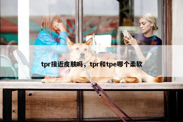 tpr接近皮肤吗，tpr和tpe哪个柔软