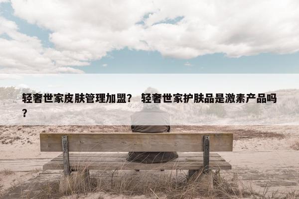 轻奢世家皮肤管理加盟？ 轻奢世家护肤品是激素产品吗？