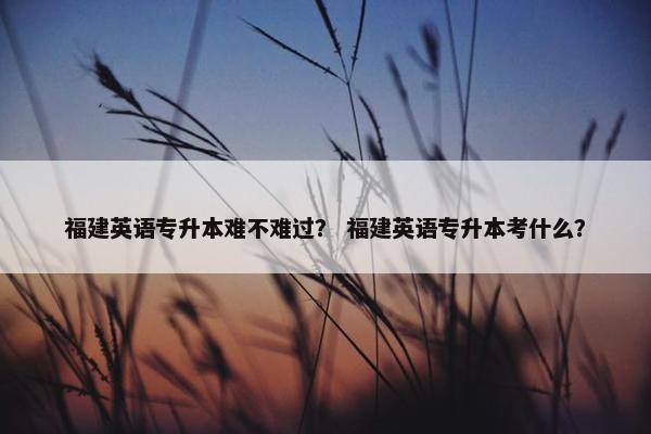 福建英语专升本难不难过？ 福建英语专升本考什么？