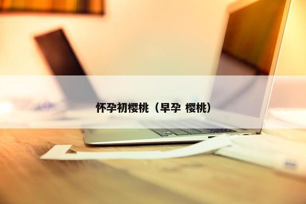 怀孕初樱桃（早孕 樱桃）