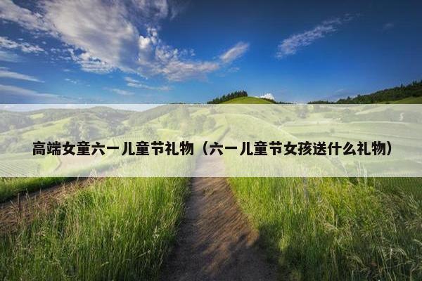 高端女童六一儿童节礼物（六一儿童节女孩送什么礼物）