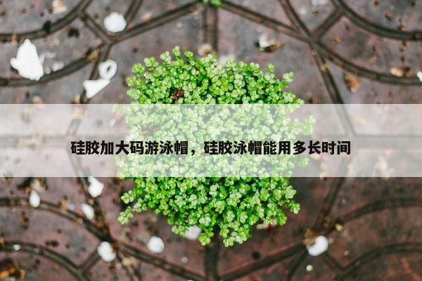 硅胶加大码游泳帽，硅胶泳帽能用多长时间