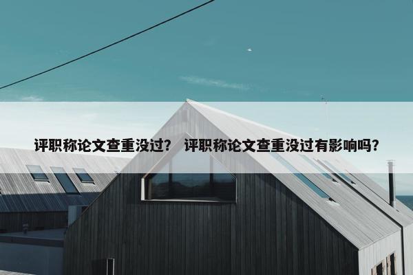 评职称论文查重没过？ 评职称论文查重没过有影响吗？