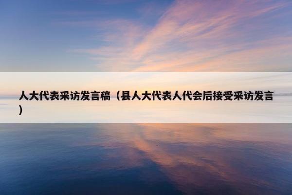 人大代表采访发言稿（县人大代表人代会后接受采访发言）