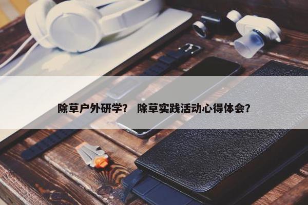 除草户外研学？ 除草实践活动心得体会？