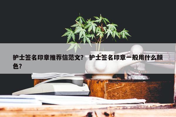 护士签名印章推荐信范文？ 护士签名印章一般用什么颜色？