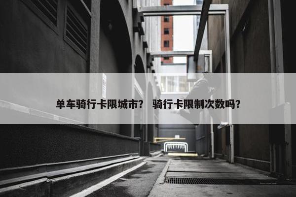 单车骑行卡限城市？ 骑行卡限制次数吗？